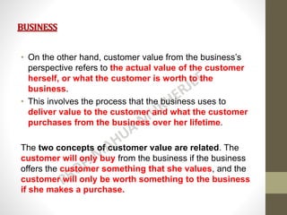 BUSINESS
• On the other hand, customer value from the business’s
perspective refers to the actual value of the customer
herself, or what the customer is worth to the
business.
• This involves the process that the business uses to
deliver value to the customer and what the customer
purchases from the business over her lifetime.
The two concepts of customer value are related. The
customer will only buy from the business if the business
offers the customer something that she values, and the
customer will only be worth something to the business
if she makes a purchase.
 