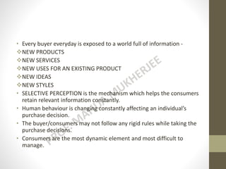 • Every buyer everyday is exposed to a world full of information -
NEW PRODUCTS
NEW SERVICES
NEW USES FOR AN EXISTING PRODUCT
NEW IDEAS
NEW STYLES
• SELECTIVE PERCEPTION is the mechanism which helps the consumers
retain relevant information constantly.
• Human behaviour is changing constantly affecting an individual’s
purchase decision.
• The buyer/consumers may not follow any rigid rules while taking the
purchase decisions.
• Consumers are the most dynamic element and most difficult to
manage.
 
