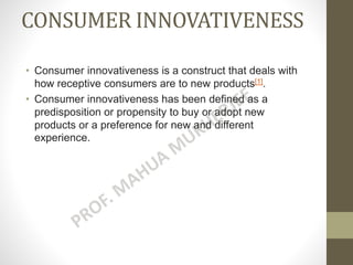 CONSUMER INNOVATIVENESS
• Consumer innovativeness is a construct that deals with
how receptive consumers are to new products[1].
• Consumer innovativeness has been defined as a
predisposition or propensity to buy or adopt new
products or a preference for new and different
experience.
 