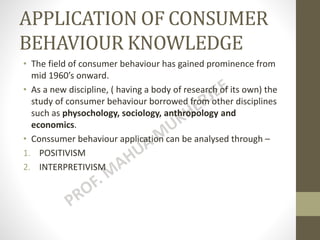 APPLICATION OF CONSUMER
BEHAVIOUR KNOWLEDGE
• The field of consumer behaviour has gained prominence from
mid 1960’s onward.
• As a new discipline, ( having a body of research of its own) the
study of consumer behaviour borrowed from other disciplines
such as physochology, sociology, anthropology and
economics.
• Conssumer behaviour application can be analysed through –
1. POSITIVISM
2. INTERPRETIVISM
 