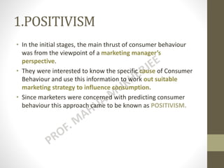 1.POSITIVISM
• In the initial stages, the main thrust of consumer behaviour
was from the viewpoint of a marketing manager’s
perspective.
• They were interested to know the specific cause of Consumer
Behaviour and use this information to work out suitable
marketing strategy to influence consumption.
• Since marketers were concerned with predicting consumer
behaviour this approach came to be known as POSITIVISM.
 