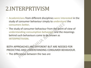 2.INTERPRTIVISM
• Academicians from different disciplines were interested in the
study of consumer behaviour simply to understand the
consumers better.
• The study of consumer behaviour from the point of view of
understanding consumption behaviour and the meanings
behind such behaviours came to be known as
INTERPRETIVISM.
BOTH APPROACHES ARE DIFFERENT BUT ARE NEEDED FOR
PREDICTING AND UNDERSTANDING CONSUMER BEHAVIOUR.
• The differences between the two are
 