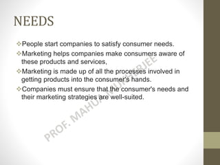 NEEDS
People start companies to satisfy consumer needs.
Marketing helps companies make consumers aware of
these products and services,
Marketing is made up of all the processes involved in
getting products into the consumer's hands.
Companies must ensure that the consumer's needs and
their marketing strategies are well-suited.
 