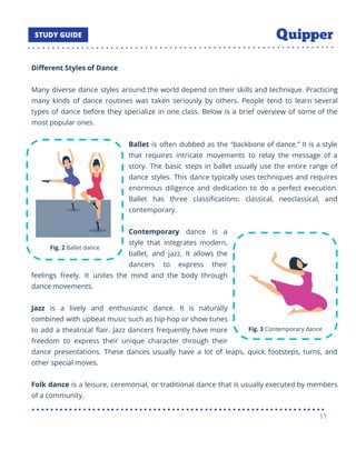 Diﬀerent Styles of Dance
Many diverse dance styles around the world depend on their skills and technique. Practicing
many kinds of dance routines was taken seriously by others. People tend to learn several
types of dance before they specialize in one class. Below is a brief overview of some of the
most popular ones.
Ballet is often dubbed as the “backbone of dance.” It is a style
that requires intricate movements to relay the message of a
story. The basic steps in ballet usually use the entire range of
dance styles. This dance typically uses techniques and requires
enormous diligence and dedication to do a perfect execution.
Ballet has three classiﬁcations: classical, neoclassical, and
contemporary.
Contemporary dance is a
style that integrates modern,
ballet, and jazz. It allows the
dancers to express their
feelings freely. It unites the mind and the body through
dance movements.
Jazz is a lively and enthusiastic dance. It is naturally
combined with upbeat music such as hip-hop or show tunes
to add a theatrical ﬂair. Jazz dancers frequently have more
freedom to express their unique character through their
dance presentations. These dances usually have a lot of leaps, quick footsteps, turns, and
other special moves.
Folk dance is a leisure, ceremonial, or traditional dance that is usually executed by members
of a community.
11
 