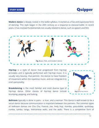 Modern dance is deeply rooted in the ballet syllabus. It started as a free and expressive form
of dancing. This style began in the 20th century as a response to classical ballet. In recent
years, it has involved fundamentals not usually related to dance, such as speech and ﬁlm.
Hip-hop is a style of dance that progressed from hip-hop
principles and is typically performed with hip-hop music. It is
usually very bouncy, that permits the dancer to have freedom
of movement within the repetitive music, and can integrate it to
one’s personality.
Breakdancing is the most familiar and most diverse type of
hip-hop dance. Other classes of hip-hop dance include
krumping, popping, and locking.
Ballroom typically is done in pairs - a man, and a woman. This dance is well known to be a
social dance because communication is important between the partners. The common types
of ballroom dances are Cha Cha, Foxtrot, Jive, lindy hop, mambo, pasa-doble, quickstep,
rumba, samba, tango, Vietnamese waltz, and the waltz. There is a competitive form of
12
 