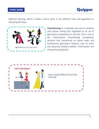 ballroom dancing, which is called a dance sport. It has diﬀerent rules and regulations in
executing the steps.
Cheerdancing is a relatively new area in athletics
and culture, having ﬁrst originated as an art of
gymnastics competitions in the 90s. This is one of
the International Cheerleading Competition
divisions that concentrate on dance steps and
fundamental gymnastics features, such as tricks
and advanced athletics abilities. Cheerleaders are
among the participants.
13
 