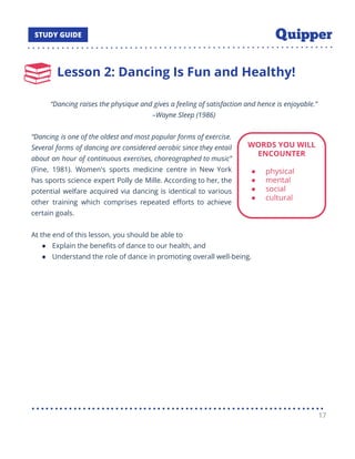 Lesson 2: Dancing Is Fun and Healthy!
“Dancing raises the physique and gives a feeling of satisfaction and hence is enjoyable.”
–Wayne Sleep (1986)
“Dancing is one of the oldest and most popular forms of exercise.
Several forms of dancing are considered aerobic since they entail
about an hour of continuous exercises, choreographed to music”
(Fine, 1981). Women's sports medicine centre in New York
has sports science expert Polly de Mille. According to her, the
potential welfare acquired via dancing is identical to various
other training which comprises repeated eﬀorts to achieve
certain goals.
At the end of this lesson, you should be able to
● Explain the beneﬁts of dance to our health, and
● Understand the role of dance in promoting overall well-being.
17
 