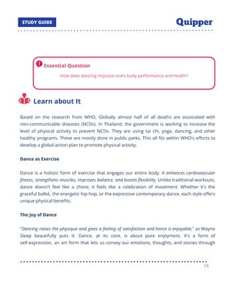Learn about It
Based on the research from WHO, Globally almost half of all deaths are associated with
non-communicable diseases (NCDs). In Thailand, the government is working to increase the
level of physical activity to prevent NCDs. They are using tai chi, yoga, dancing, and other
healthy programs. These are mostly done in public parks. This all ﬁts within WHO's eﬀorts to
develop a global action plan to promote physical activity.
Dance as Exercise
Dance is a holistic form of exercise that engages our entire body. It enhances cardiovascular
ﬁtness, strengthens muscles, improves balance, and boosts ﬂexibility. Unlike traditional workouts,
dance doesn't feel like a chore; it feels like a celebration of movement. Whether it's the
graceful ballet, the energetic hip-hop, or the expressive contemporary dance, each style oﬀers
unique physical beneﬁts.
The Joy of Dance
"Dancing raises the physique and gives a feeling of satisfaction and hence is enjoyable," as Wayne
Sleep beautifully puts it. Dance, at its core, is about pure enjoyment. It's a form of
self-expression, an art form that lets us convey our emotions, thoughts, and stories through
19
 