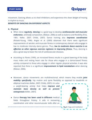 movement. Dancing allows us to shed inhibitions and experience the sheer delight of moving
in rhythm to music.
BENEFITS OF DANCING ON DIFFERENT ASPECTS
A. Physical
● When done regularly, dancing is a good way to develop cardiovascular and muscular
endurance, and body composition, (Malvar, 2006) as well as balance and ﬂexibility (Fine,
1981; Keller, 2007; Childs, 2007). Dance training also improves coordination
(Rickett-Young, 1996). Angioi et al. (2009) observed that there were signiﬁcant
improvements of aerobic and muscular ﬁtness in contemporary dancers who engage in
low to moderate intensity dance genres. Thus, low to moderate dance exercise is as
eﬀective as other vigorous exercise regimens in improving ﬁtness. Thus, dancing is
also a great way to lower the risk of cardiovascular diseases.
● According to Flores (1995), an increased ﬁtness results in a great lowering of the body
mass index and resting heart rate for those who engage in a dance-based ﬁtness
activity compared to those who engage in other regular physical activities. It was also
reported that there is a signiﬁcant improvement in lipid metabolism when dancing
(Malvar, 2006).
● Moreover, dance movements are multidirectional, which means they enable joint
mobility speciﬁcally, hip motion and spine ﬂexibility as opposed to treadmills or
elliptical machines (Keller, 2007; Childs, 2007). It is also
a weight-bearing activity that helps improve and
maintain bone density as well as prevent
osteoporosis (Keller, 2007).
● Dance therapy has been used in diﬀerent medical
ﬁelds throughout history. It aids in recovering
coordination and other neuromuscular skills after an
20
 