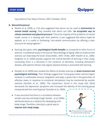 injury (Dance Your Way to Fitness, 2007; Chowder, 2013)
B. Mental/Emotional
● Ravelin et al. (2006, p. 312) also suggested that dance can be used as intervention in
mental health nursing. They revealed that dance can oﬀer “an acceptable way to
release emotional and physical pressure.” Since the majority of the problems of mental
health nurses is in dealing with their patients, it was suggested that dance might be
applied, as it is useful in facilitating “non-verbal communication by oﬀering a clear
structure for being together.”
● Dancing also gives other psychological health beneﬁts as compared to other forms of
exercise. A published study in the journal “Neurobiology of Aging” adds to evidence that
exercise can help keep the brain sharp (Keller, 2007; Childs, 2007; Ravelin et al., 2006).
Vorghese et al. (2003) greatly supports the mental beneﬁts of dancing in their study,
concluding there is a decrease in the incidence of dementia, including Alzheimer’s
disease, with patients whose only regular physical activity is associated with dancing
● Gondoh et al. (2009) also studied the eﬀects of aerobic exercise on brain structure and
psychological well-being. Their ﬁndings suggest that “insula gray-matter volume (region
involved in multimodal sensory integration and plays a great role in the generation of
aﬀective states in response to emotional stimulation) may be maintained by aerobic
exercise (Gondoh et al., 2009). The researchers found in this study that “[this]
decreased the depressive symptoms and increased the identity of the training group
compared with the control group” (Gondoh et al., 2009).
● It was assumed that there is a correlation between
aerobic exercise and body image. Ravelin et al. (2006)
attributed dance as a medium for developing one’s
body image. Therefore, dancing is a great way to
improve one’s body image.
21
 