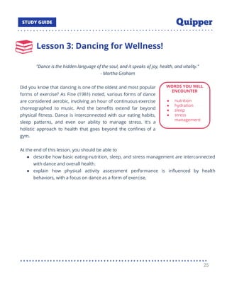 Lesson 3: Dancing for Wellness!
"Dance is the hidden language of the soul, and it speaks of joy, health, and vitality."
- Martha Graham
Did you know that dancing is one of the oldest and most popular
forms of exercise? As Fine (1981) noted, various forms of dance
are considered aerobic, involving an hour of continuous exercise
choreographed to music. And the beneﬁts extend far beyond
physical ﬁtness. Dance is interconnected with our eating habits,
sleep patterns, and even our ability to manage stress. It's a
holistic approach to health that goes beyond the conﬁnes of a
gym.
At the end of this lesson, you should be able to
● describe how basic eating-nutrition, sleep, and stress management are interconnected
with dance and overall health.
● explain how physical activity assessment performance is inﬂuenced by health
behaviors, with a focus on dance as a form of exercise.
25
 