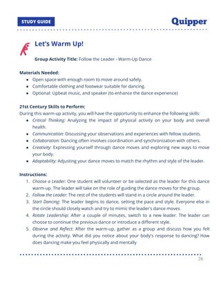 Let’s Warm Up!
Group Activity Title: Follow the Leader - Warm-Up Dance
Materials Needed:
● Open space with enough room to move around safely.
● Comfortable clothing and footwear suitable for dancing.
● Optional: Upbeat music, and speaker (to enhance the dance experience)
21st Century Skills to Perform:
During this warm-up activity, you will have the opportunity to enhance the following skills:
● Critical Thinking: Analyzing the impact of physical activity on your body and overall
health.
● Communication: Discussing your observations and experiences with fellow students.
● Collaboration: Dancing often involves coordination and synchronization with others.
● Creativity: Expressing yourself through dance moves and exploring new ways to move
your body.
● Adaptability: Adjusting your dance moves to match the rhythm and style of the leader.
Instructions:
1. Choose a Leader: One student will volunteer or be selected as the leader for this dance
warm-up. The leader will take on the role of guiding the dance moves for the group.
2. Follow the Leader: The rest of the students will stand in a circle around the leader.
3. Start Dancing: The leader begins to dance, setting the pace and style. Everyone else in
the circle should closely watch and try to mimic the leader's dance moves.
4. Rotate Leadership: After a couple of minutes, switch to a new leader. The leader can
choose to continue the previous dance or introduce a diﬀerent style.
5. Observe and Reﬂect: After the warm-up, gather as a group and discuss how you felt
during the activity. What did you notice about your body's response to dancing? How
does dancing make you feel physically and mentally
26
 