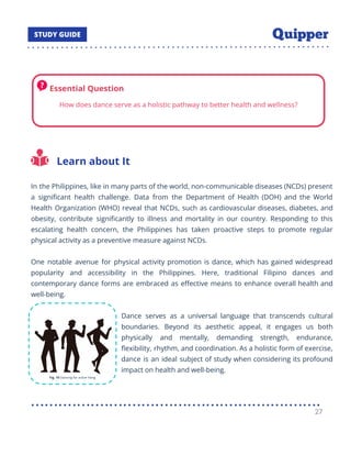 Learn about It
In the Philippines, like in many parts of the world, non-communicable diseases (NCDs) present
a signiﬁcant health challenge. Data from the Department of Health (DOH) and the World
Health Organization (WHO) reveal that NCDs, such as cardiovascular diseases, diabetes, and
obesity, contribute signiﬁcantly to illness and mortality in our country. Responding to this
escalating health concern, the Philippines has taken proactive steps to promote regular
physical activity as a preventive measure against NCDs.
One notable avenue for physical activity promotion is dance, which has gained widespread
popularity and accessibility in the Philippines. Here, traditional Filipino dances and
contemporary dance forms are embraced as eﬀective means to enhance overall health and
well-being.
Dance serves as a universal language that transcends cultural
boundaries. Beyond its aesthetic appeal, it engages us both
physically and mentally, demanding strength, endurance,
ﬂexibility, rhythm, and coordination. As a holistic form of exercise,
dance is an ideal subject of study when considering its profound
impact on health and well-being.
27
 