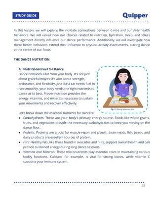In this lesson, we will explore the intricate connections between dance and our daily health
behaviors. We will unveil how our choices related to nutrition, hydration, sleep, and stress
management directly inﬂuence our dance performance. Additionally, we will investigate how
these health behaviors extend their inﬂuence to physical activity assessments, placing dance
at the center of our focus.
THE DANCE NUTRITION
A. Nutritional Fuel for Dance
Dance demands a lot from your body. It's not just
about graceful moves; it's also about strength,
endurance, and ﬂexibility. Just like a car needs fuel to
run smoothly, your body needs the right nutrients to
dance at its best. Proper nutrition provides the
energy, vitamins, and minerals necessary to sustain
your movements and recover eﬀectively.
Let's break down the essential nutrients for dancers:
● Carbohydrates: These are your body's primary energy source. Foods like whole grains,
fruits, and vegetables provide the necessary carbohydrates to keep you moving on the
dance ﬂoor.
● Proteins: Proteins are crucial for muscle repair and growth. Lean meats, ﬁsh, beans, and
dairy products are excellent sources of protein.
● Fats: Healthy fats, like those found in avocados and nuts, support overall health and can
provide sustained energy during long dance sessions.
● Vitamins and Minerals: These micronutrients play essential roles in maintaining various
bodily functions. Calcium, for example, is vital for strong bones, while vitamin C
supports your immune system.
28
 