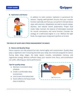 B. Hydration and Dance
In addition to solid nutrition, hydration is paramount for
dancers. Staying well-hydrated ensures that your muscles
function optimally and that you can perform intricate dance
steps with precision. Dehydration can lead to muscle cramps,
dizziness, and reduced overall performance. Proper ﬂuid
intake helps maintain the balance of electrolytes essential
for muscle contractions and nerve function. Consider the
analogy of a well-tuned engine in a car. Without the right
ﬂuids, the engine (your body) won't perform at its best.
THE ROLE OF SLEEP AND STRESS MANAGEMENT IN DANCE
A. Dance and Quality Sleep
Dance requires not only physical but also mental agility and concentration. Quality sleep
plays a signiﬁcant role in ensuring that both your body and mind are prepared for dance.
During deep sleep stages, the body repairs muscles, consolidates memory, and
regenerates energy. Without suﬃcient sleep, your reaction time, focus, and coordination
can suﬀer, aﬀecting your dance performance.
Tips for quality sleep:
● Maintain a consistent sleep
schedule.
● Create a comfortable sleep
environment.
● Limit screen time before bed.
● Avoid caﬀeine and heavy meals
close to bedtime.
29
 