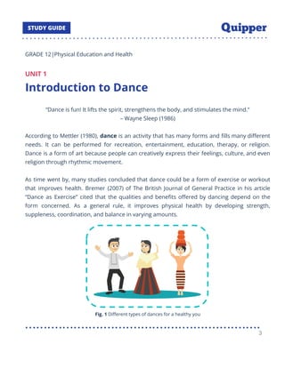 GRADE 12|Physical Education and Health
UNIT 1
Introduction to Dance
“Dance is fun! It lifts the spirit, strengthens the body, and stimulates the mind.”
– Wayne Sleep (1986)
According to Mettler (1980), dance is an activity that has many forms and ﬁlls many diﬀerent
needs. It can be performed for recreation, entertainment, education, therapy, or religion.
Dance is a form of art because people can creatively express their feelings, culture, and even
religion through rhythmic movement.
As time went by, many studies concluded that dance could be a form of exercise or workout
that improves health. Bremer (2007) of The British Journal of General Practice in his article
“Dance as Exercise” cited that the qualities and beneﬁts oﬀered by dancing depend on the
form concerned. As a general rule, it improves physical health by developing strength,
suppleness, coordination, and balance in varying amounts.
Fig. 1 Diﬀerent types of dances for a healthy you
3
 
