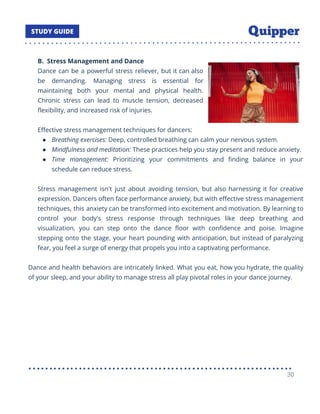 B. Stress Management and Dance
Dance can be a powerful stress reliever, but it can also
be demanding. Managing stress is essential for
maintaining both your mental and physical health.
Chronic stress can lead to muscle tension, decreased
ﬂexibility, and increased risk of injuries.
Eﬀective stress management techniques for dancers:
● Breathing exercises: Deep, controlled breathing can calm your nervous system.
● Mindfulness and meditation: These practices help you stay present and reduce anxiety.
● Time management: Prioritizing your commitments and ﬁnding balance in your
schedule can reduce stress.
Stress management isn't just about avoiding tension, but also harnessing it for creative
expression. Dancers often face performance anxiety, but with eﬀective stress management
techniques, this anxiety can be transformed into excitement and motivation. By learning to
control your body's stress response through techniques like deep breathing and
visualization, you can step onto the dance ﬂoor with conﬁdence and poise. Imagine
stepping onto the stage, your heart pounding with anticipation, but instead of paralyzing
fear, you feel a surge of energy that propels you into a captivating performance.
Dance and health behaviors are intricately linked. What you eat, how you hydrate, the quality
of your sleep, and your ability to manage stress all play pivotal roles in your dance journey.
30
 