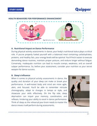 HEALTH BEHAVIORS FOR PERFORMANCE ENHANCEMENT
A. Nutritional Impact on Dance Performance
During physical activity assessments in dance, your body's nutritional status plays a critical
role. If you've properly fueled yourself with a balanced meal containing carbohydrates,
proteins, and healthy fats, your energy levels will be optimal. You'll ﬁnd it easier to execute
demanding dance routines, maintain proper posture, and endure longer without fatigue.
Conversely, inadequate nutrition can lead to muscle cramps, weakness, and an overall
subpar performance. So, before your assessment, consider your nutrition as your secret
weapon for dance success.
B. Sleep's Inﬂuence
When it comes to physical activity assessments in dance, the
quality and duration of your sleep can make or break your
performance. A well-rested body and mind are more agile,
alert, and focused. You'll be able to remember intricate
choreography, adapt to changes in tempo or style, and
showcase your skills eﬀectively. On the ﬂip side, sleep
deprivation can impair your memory, coordination, and
reﬂexes, hindering your ability to excel in dance performance.
Think of sleep as the rehearsal your brain needs to master the
dance moves it will perform during assessments.
31
 
