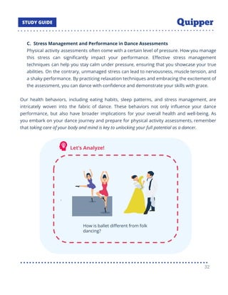 C. Stress Management and Performance in Dance Assessments
Physical activity assessments often come with a certain level of pressure. How you manage
this stress can signiﬁcantly impact your performance. Eﬀective stress management
techniques can help you stay calm under pressure, ensuring that you showcase your true
abilities. On the contrary, unmanaged stress can lead to nervousness, muscle tension, and
a shaky performance. By practicing relaxation techniques and embracing the excitement of
the assessment, you can dance with conﬁdence and demonstrate your skills with grace.
Our health behaviors, including eating habits, sleep patterns, and stress management, are
intricately woven into the fabric of dance. These behaviors not only inﬂuence your dance
performance, but also have broader implications for your overall health and well-being. As
you embark on your dance journey and prepare for physical activity assessments, remember
that taking care of your body and mind is key to unlocking your full potential as a dancer.
32
 