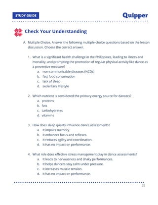 Check Your Understanding
A. Multiple Choice. Answer the following multiple-choice questions based on the lesson
discussion. Choose the correct answer.
1. What is a signiﬁcant health challenge in the Philippines, leading to illness and
mortality, and prompting the promotion of regular physical activity like dance as
a preventive measure?
a. non-communicable diseases (NCDs)
b. fast food consumption
c. lack of sleep
d. sedentary lifestyle
2. Which nutrient is considered the primary energy source for dancers?
a. proteins
b. fats
c. carbohydrates
d. vitamins
3. How does sleep quality inﬂuence dance assessments?
a. It impairs memory.
b. It enhances focus and reﬂexes.
c. It reduces agility and coordination.
d. It has no impact on performance.
4. What role does eﬀective stress management play in dance assessments?
a. It leads to nervousness and shaky performances.
b. It helps dancers stay calm under pressure.
c. It increases muscle tension.
d. It has no impact on performance.
33
 