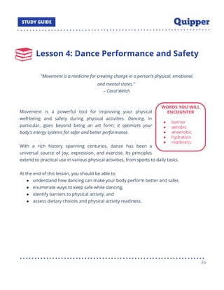 Lesson 4: Dance Performance and Safety
"Movement is a medicine for creating change in a person's physical, emotional,
and mental states."
– Carol Welch
Movement is a powerful tool for improving your physical
well-being and safety during physical activities. Dancing, in
particular, goes beyond being an art form; it optimizes your
body's energy systems for safer and better performance.
With a rich history spanning centuries, dance has been a
universal source of joy, expression, and exercise. Its principles
extend to practical use in various physical activities, from sports to daily tasks.
At the end of this lesson, you should be able to
● understand how dancing can make your body perform better and safer,
● enumerate ways to keep safe while dancing,
● identify barriers to physical activity, and
● assess dietary choices and physical activity readiness.
● Assess your own health-related ﬁtness, identify barriers to physical activity, and evaluate
your diet for better heal
36
 