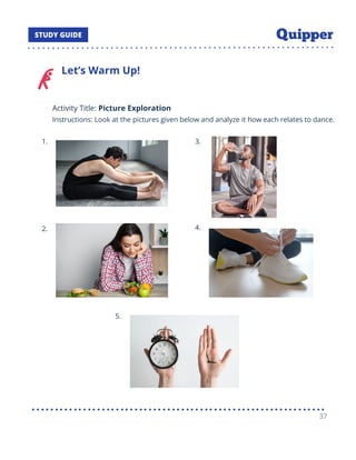 Let’s Warm Up!
Activity Title: Picture Exploration
Instructions: Look at the pictures given below and analyze it how each relates to dance.
1.
2.
3.
4.
5.
37
 