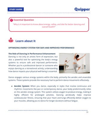 Learn about It
OPTIMIZING ENERGY SYSTEM FOR SAFE AND IMPROVED PERFORMANCE
The Role of Dancing in Performance Enhancement
Dancing is not only an artistic form of expression, but
also a powerful tool for optimizing the body's energy
systems to ensure safe and improved performance.
Whether you're a professional dancer or someone who
enjoys dancing as a recreational activity, understanding
how dance impacts your physical well-being is essential.
Dance engages various energy systems within the body, primarily the aerobic and anaerobic
systems. These systems provide the necessary fuel to perform dance movements eﬀectively.
● Aerobic System: When you dance, especially in styles that involve continuous and
rhythmic movements like jazz or contemporary dance, your body predominantly relies
on the aerobic energy system. This system utilizes oxygen to produce energy, making it
highly eﬃcient for prolonged activities. Dancing aerobically helps improve
cardiovascular ﬁtness, ensuring that your heart and lungs eﬃciently deliver oxygen to
your muscles, allowing you to dance for longer durations without fatigue.
38
 