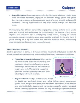 ● Anaerobic System: In contrast, dance styles like hip-hop or ballet may require short
bursts of intense movements, relying on the anaerobic energy system. This system
does not rely on oxygen and provides rapid bursts of energy for quick and powerful
movements. Dancing anaerobically can help build muscle strength and explosive
power.
Understanding how diﬀerent dance styles engage these energy systems allows you to
tailor your training and performance for optimal results. For example, if you aim to
improve your endurance for a contemporary dance routine, focusing on aerobic
conditioning through extended practice sessions will be beneﬁcial. On the other hand, if
you're working on a hip-hop routine that demands explosive moves, incorporating
anaerobic training drills can enhance your performance.
SAFETY MEASURE IN DANCE
Safety is paramount in dance, as it involves intricate movements and physical exertion. To
ensure your well-being while dancing, it's essential to follow safety measures and guidelines.
● Proper Warm-up and Cool-down: Before starting
any dance routine, it's essential to warm up your
muscles to reduce the risk of strains or sprains.
Perform light aerobic exercises and stretches to
prepare your body. After dancing, engage in a
cool-down routine to gradually lower your heart
rate and prevent muscle soreness.
● Proper Footwear: The type of footwear you choose
for dancing can signiﬁcantly impact your safety. Diﬀerent dance styles require
speciﬁc shoes designed to support your movements. For instance, ballet dancers
wear soft, ﬂexible ballet slippers, while hip-hop dancers opt for sneakers with good
traction. Wearing appropriate footwear not only enhances your performance but
39
 