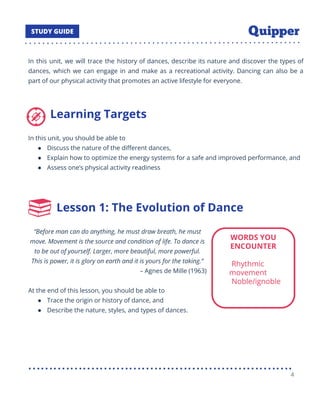 In this unit, we will trace the history of dances, describe its nature and discover the types of
dances, which we can engage in and make as a recreational activity. Dancing can also be a
part of our physical activity that promotes an active lifestyle for everyone.
Learning Targets
In this unit, you should be able to
● Discuss the nature of the diﬀerent dances,
● Explain how to optimize the energy systems for a safe and improved performance, and
● Assess one’s physical activity readiness
Lesson 1: The Evolution of Dance
“Before man can do anything, he must draw breath, he must
move. Movement is the source and condition of life. To dance is
to be out of yourself. Larger, more beautiful, more powerful.
This is power, it is glory on earth and it is yours for the taking.”
– Agnes de Mille (1963)
At the end of this lesson, you should be able to
● Trace the origin or history of dance, and
● Describe the nature, styles, and types of dances.
4
 