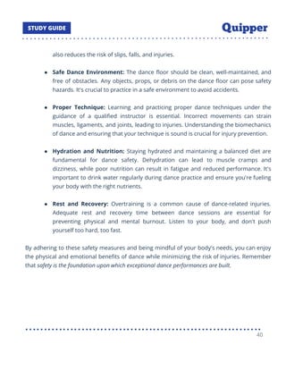 also reduces the risk of slips, falls, and injuries.
● Safe Dance Environment: The dance ﬂoor should be clean, well-maintained, and
free of obstacles. Any objects, props, or debris on the dance ﬂoor can pose safety
hazards. It's crucial to practice in a safe environment to avoid accidents.
● Proper Technique: Learning and practicing proper dance techniques under the
guidance of a qualiﬁed instructor is essential. Incorrect movements can strain
muscles, ligaments, and joints, leading to injuries. Understanding the biomechanics
of dance and ensuring that your technique is sound is crucial for injury prevention.
● Hydration and Nutrition: Staying hydrated and maintaining a balanced diet are
fundamental for dance safety. Dehydration can lead to muscle cramps and
dizziness, while poor nutrition can result in fatigue and reduced performance. It's
important to drink water regularly during dance practice and ensure you're fueling
your body with the right nutrients.
● Rest and Recovery: Overtraining is a common cause of dance-related injuries.
Adequate rest and recovery time between dance sessions are essential for
preventing physical and mental burnout. Listen to your body, and don't push
yourself too hard, too fast.
By adhering to these safety measures and being mindful of your body's needs, you can enjoy
the physical and emotional beneﬁts of dance while minimizing the risk of injuries. Remember
that safety is the foundation upon which exceptional dance performances are built.
40
 