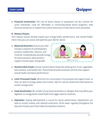 ● Financial Constraints: The cost of dance classes or equipment can be a barrier for
some individuals. Look for aﬀordable or community-based dance programs, seek
ﬁnancial assistance, or explore free online resources to make dance more accessible.
B. Dietary Choices
Your dietary choices directly impact your energy levels, performance, and overall health.
Here's how you can assess and optimize your diet for dance:
● Balanced Nutrition: Ensure your diet
includes a balance of carbohydrates,
proteins, healthy fats, vitamins, and
minerals. Carbohydrates provide energy
for dance practice, while proteins
support muscle repair and growth.
● Nutrient-Rich Foods: Choose nutrient-dense foods like whole grains, fruits, vegetables,
lean proteins, and healthy fats. These foods provide essential nutrients that support
overall health and dance performance.
● Limit Processed Foods: Minimize the consumption of processed and sugary foods, as
they can lead to energy spikes and crashes. Opt for natural, whole-food alternatives to
sustain energy levels.
● Food Sensitivities: Be mindful of any food sensitivities or allergies that may aﬀect your
digestion or energy levels. Avoid foods that trigger adverse reactions.
● Hydration: Staying well-hydrated is crucial for dance performance. Dehydration can
lead to muscle cramps and reduced endurance. Drink water regularly throughout the
day and increase your ﬂuid intake during dance sessions.
42
 