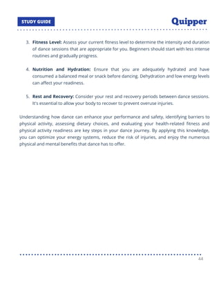 3. Fitness Level: Assess your current ﬁtness level to determine the intensity and duration
of dance sessions that are appropriate for you. Beginners should start with less intense
routines and gradually progress.
4. Nutrition and Hydration: Ensure that you are adequately hydrated and have
consumed a balanced meal or snack before dancing. Dehydration and low energy levels
can aﬀect your readiness.
5. Rest and Recovery: Consider your rest and recovery periods between dance sessions.
It's essential to allow your body to recover to prevent overuse injuries.
Understanding how dance can enhance your performance and safety, identifying barriers to
physical activity, assessing dietary choices, and evaluating your health-related ﬁtness and
physical activity readiness are key steps in your dance journey. By applying this knowledge,
you can optimize your energy systems, reduce the risk of injuries, and enjoy the numerous
physical and mental beneﬁts that dance has to oﬀer.
44
 
