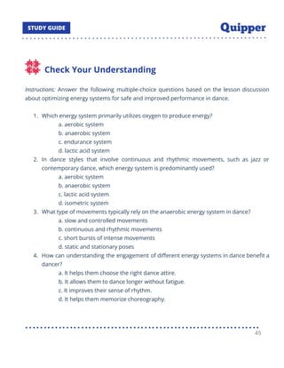Check Your Understanding
Instructions: Answer the following multiple-choice questions based on the lesson discussion
about optimizing energy systems for safe and improved performance in dance.
1. Which energy system primarily utilizes oxygen to produce energy?
a. aerobic system
b. anaerobic system
c. endurance system
d. lactic acid system
2. In dance styles that involve continuous and rhythmic movements, such as jazz or
contemporary dance, which energy system is predominantly used?
a. aerobic system
b. anaerobic system
c. lactic acid system
d. isometric system
3. What type of movements typically rely on the anaerobic energy system in dance?
a. slow and controlled movements
b. continuous and rhythmic movements
c. short bursts of intense movements
d. static and stationary poses
4. How can understanding the engagement of diﬀerent energy systems in dance beneﬁt a
dancer?
a. It helps them choose the right dance attire.
b. It allows them to dance longer without fatigue.
c. It improves their sense of rhythm.
d. It helps them memorize choreography.
45
 