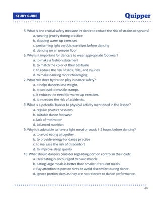 5. What is one crucial safety measure in dance to reduce the risk of strains or sprains?
a. wearing jewelry during practice
b. skipping warm-up exercises
c. performing light aerobic exercises before dancing
d. dancing on an uneven ﬂoor
6. Why is it important for dancers to wear appropriate footwear?
a. to make a fashion statement
b. to match the color of their costume
c. to reduce the risk of slips, falls, and injuries
d. to make dancing more challenging
7. What role does hydration play in dance safety?
a. It helps dancers lose weight.
b. It can lead to muscle cramps.
c. It reduces the need for warm-up exercises.
d. It increases the risk of accidents.
8. What is a potential barrier to physical activity mentioned in the lesson?
a. regular practice sessions
b. suitable dance footwear
c. lack of motivation
d. balanced nutrition
9. Why is it advisable to have a light meal or snack 1-2 hours before dancing?
a. to avoid eating altogether
b. to provide energy for dance practice
c. to increase the risk of discomfort
d. to improve sleep quality
10. What should dancers consider regarding portion control in their diet?
a. Overeating is encouraged to build muscle.
b. Eating large meals is better than smaller, frequent meals.
c. Pay attention to portion sizes to avoid discomfort during dance.
d. Ignore portion sizes as they are not relevant to dance performance.
46
 