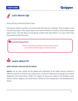 Let’s Warm Up!
Group Activity: Interactive Dance Craze
Each group needs to perform any dance step that they can remember. They are given a few
minutes to practice. Their dance steps must only be limited to 16 counts. As the teacher plays
dance music, s/he will shout out the group number who will perform. It is up to them how
they will dance with the music.
Learn about It!
BRIEF HISTORY AND NATURE OF DANCE
Dance can be seen among all the people and civilizations of the world. Dances thrived at
diﬀerent periods of history and mostly were a result of intercultural exchange and contact
(Alejandro and Santos-Gana, 2002). The origins of dance are rooted in the prehistoric past.
Various artistic, religious, and social forces started out the incorporation and development of
dance.
5
 