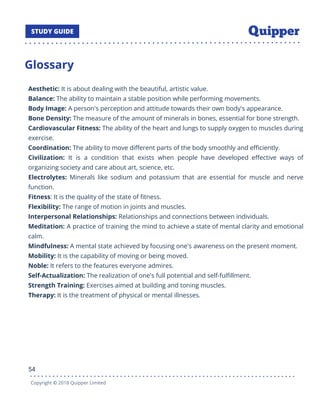 Glossary
Aesthetic: It is about dealing with the beautiful, artistic value.
Balance: The ability to maintain a stable position while performing movements.
Body Image: A person's perception and attitude towards their own body's appearance.
Bone Density: The measure of the amount of minerals in bones, essential for bone strength.
Cardiovascular Fitness: The ability of the heart and lungs to supply oxygen to muscles during
exercise.
Coordination: The ability to move diﬀerent parts of the body smoothly and eﬃciently.
Civilization: It is a condition that exists when people have developed eﬀective ways of
organizing society and care about art, science, etc.
Electrolytes: Minerals like sodium and potassium that are essential for muscle and nerve
function.
Fitness: It is the quality of the state of ﬁtness.
Flexibility: The range of motion in joints and muscles.
Interpersonal Relationships: Relationships and connections between individuals.
Meditation: A practice of training the mind to achieve a state of mental clarity and emotional
calm.
Mindfulness: A mental state achieved by focusing one's awareness on the present moment.
Mobility: It is the capability of moving or being moved.
Noble: It refers to the features everyone admires.
Self-Actualization: The realization of one's full potential and self-fulﬁllment.
Strength Training: Exercises aimed at building and toning muscles.
Therapy: It is the treatment of physical or mental illnesses.
54
Copyright © 2018 Quipper Limited
 