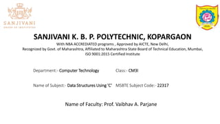 SANJIVANI K. B. P. POLYTECHNIC, KOPARGAON
With NBA ACCREDIATED programs , Approved by AICTE, New Delhi,
Recognized by Govt. of Maharashtra, Affiliated to Maharashtra State Board of Technical Education, Mumbai,
ISO 9001:2015 Certified Institute
Department:- Computer Technology Class:- CM3I
Name of Subject:- Data Structures Using 'C‘ MSBTE Subject Code:- 22317
Name of Faculty: Prof. Vaibhav A. Parjane
 