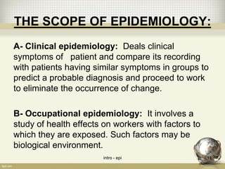 THE SCOPE OF EPIDEMIOLOGY:
A- Clinical epidemiology: Deals clinical
symptoms of patient and compare its recording
with patients having similar symptoms in groups to
predict a probable diagnosis and proceed to work
to eliminate the occurrence of change.
B- Occupational epidemiology: It involves a
study of health effects on workers with factors to
which they are exposed. Such factors may be
biological environment.
intro - epi 11
 