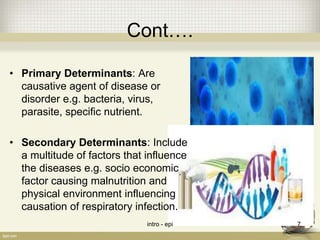 Cont….
• Primary Determinants: Are
causative agent of disease or
disorder e.g. bacteria, virus,
parasite, specific nutrient.
• Secondary Determinants: Include
a multitude of factors that influence
the diseases e.g. socio economic
factor causing malnutrition and
physical environment influencing
causation of respiratory infection.
intro - epi 7
 