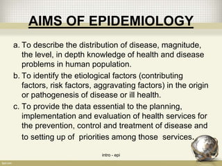 AIMS OF EPIDEMIOLOGY
a. To describe the distribution of disease, magnitude,
the level, in depth knowledge of health and disease
problems in human population.
b. To identify the etiological factors (contributing
factors, risk factors, aggravating factors) in the origin
or pathogenesis of disease or ill health.
c. To provide the data essential to the planning,
implementation and evaluation of health services for
the prevention, control and treatment of disease and
to setting up of priorities among those services.
intro - epi 9
 
