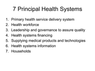 7 Principal Health Systems
1. Primary health service delivery system
2. Health workforce
3. Leadership and governance to assure quality
4. Health systems financing
5. Supplying medical products and technologies
6. Health systems information
7. Households
 