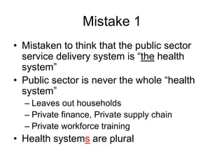 Mistake 1
• Mistaken to think that the public sector
service delivery system is “the health
system”
• Public sector is never the whole “health
system”
– Leaves out households
– Private finance, Private supply chain
– Private workforce training
• Health systems are plural
 