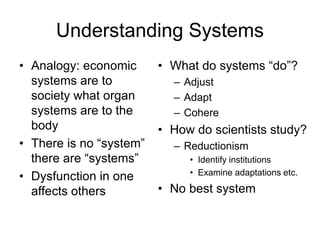 Understanding Systems
• Analogy: economic
systems are to
society what organ
systems are to the
body
• There is no “system”
there are “systems”
• Dysfunction in one
affects others
• What do systems “do”?
– Adjust
– Adapt
– Cohere
• How do scientists study?
– Reductionism
• Identify institutions
• Examine adaptations etc.
• No best system
 