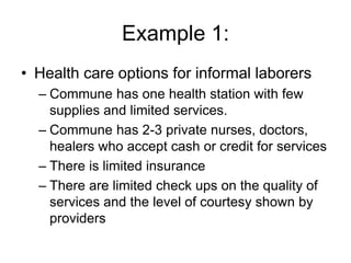 Example 1:
• Health care options for informal laborers
– Commune has one health station with few
supplies and limited services.
– Commune has 2-3 private nurses, doctors,
healers who accept cash or credit for services
– There is limited insurance
– There are limited check ups on the quality of
services and the level of courtesy shown by
providers
 