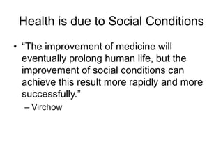 Health is due to Social Conditions
• “The improvement of medicine will
eventually prolong human life, but the
improvement of social conditions can
achieve this result more rapidly and more
successfully.”
– Virchow
 