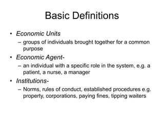 Basic Definitions
• Economic Units
– groups of individuals brought together for a common
purpose
• Economic Agent-
– an individual with a specific role in the system, e.g. a
patient, a nurse, a manager
• Institutions-
– Norms, rules of conduct, established procedures e.g.
property, corporations, paying fines, tipping waiters
 