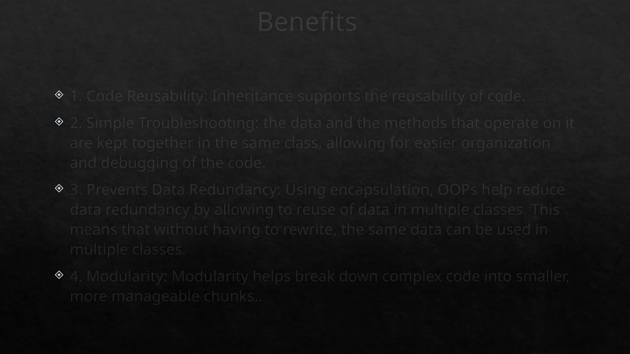 Benefits
 1. Code Reusability: Inheritance supports the reusability of code.
 2. Simple Troubleshooting: the data and the methods that operate on it
are kept together in the same class, allowing for easier organization
and debugging of the code.
 3. Prevents Data Redundancy: Using encapsulation, OOPs help reduce
data redundancy by allowing to reuse of data in multiple classes. This
means that without having to rewrite, the same data can be used in
multiple classes.
 4. Modularity: Modularity helps break down complex code into smaller,
more manageable chunks..
 