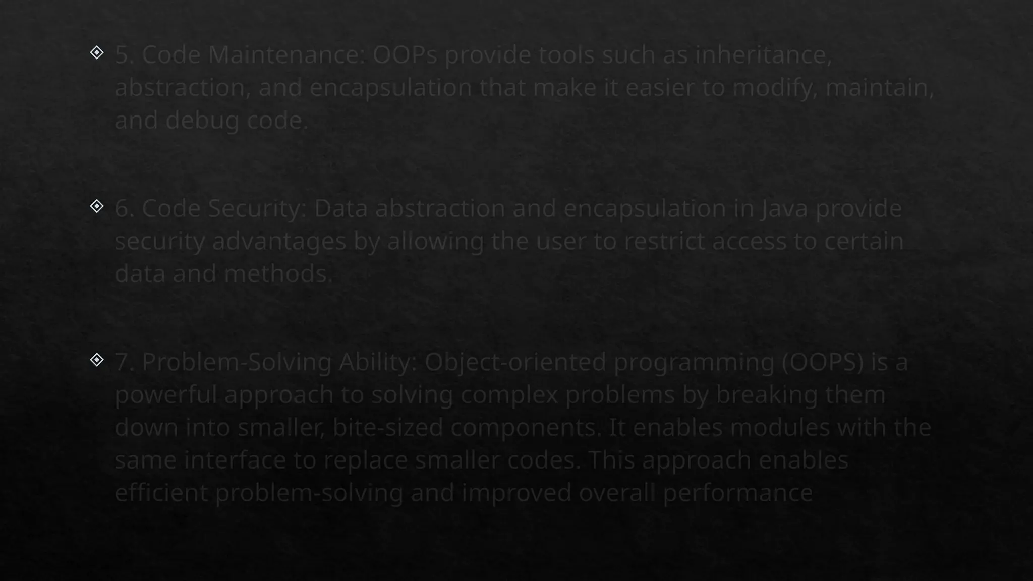  5. Code Maintenance: OOPs provide tools such as inheritance,
abstraction, and encapsulation that make it easier to modify, maintain,
and debug code.
 6. Code Security: Data abstraction and encapsulation in Java provide
security advantages by allowing the user to restrict access to certain
data and methods.
 7. Problem-Solving Ability: Object-oriented programming (OOPS) is a
powerful approach to solving complex problems by breaking them
down into smaller, bite-sized components. It enables modules with the
same interface to replace smaller codes. This approach enables
efficient problem-solving and improved overall performance
 