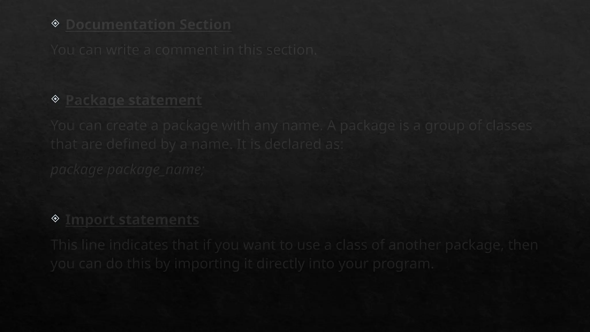  Documentation Section
You can write a comment in this section.
 Package statement
You can create a package with any name. A package is a group of classes
that are defined by a name. It is declared as:
package package_name;
 Import statements
This line indicates that if you want to use a class of another package, then
you can do this by importing it directly into your program.
 