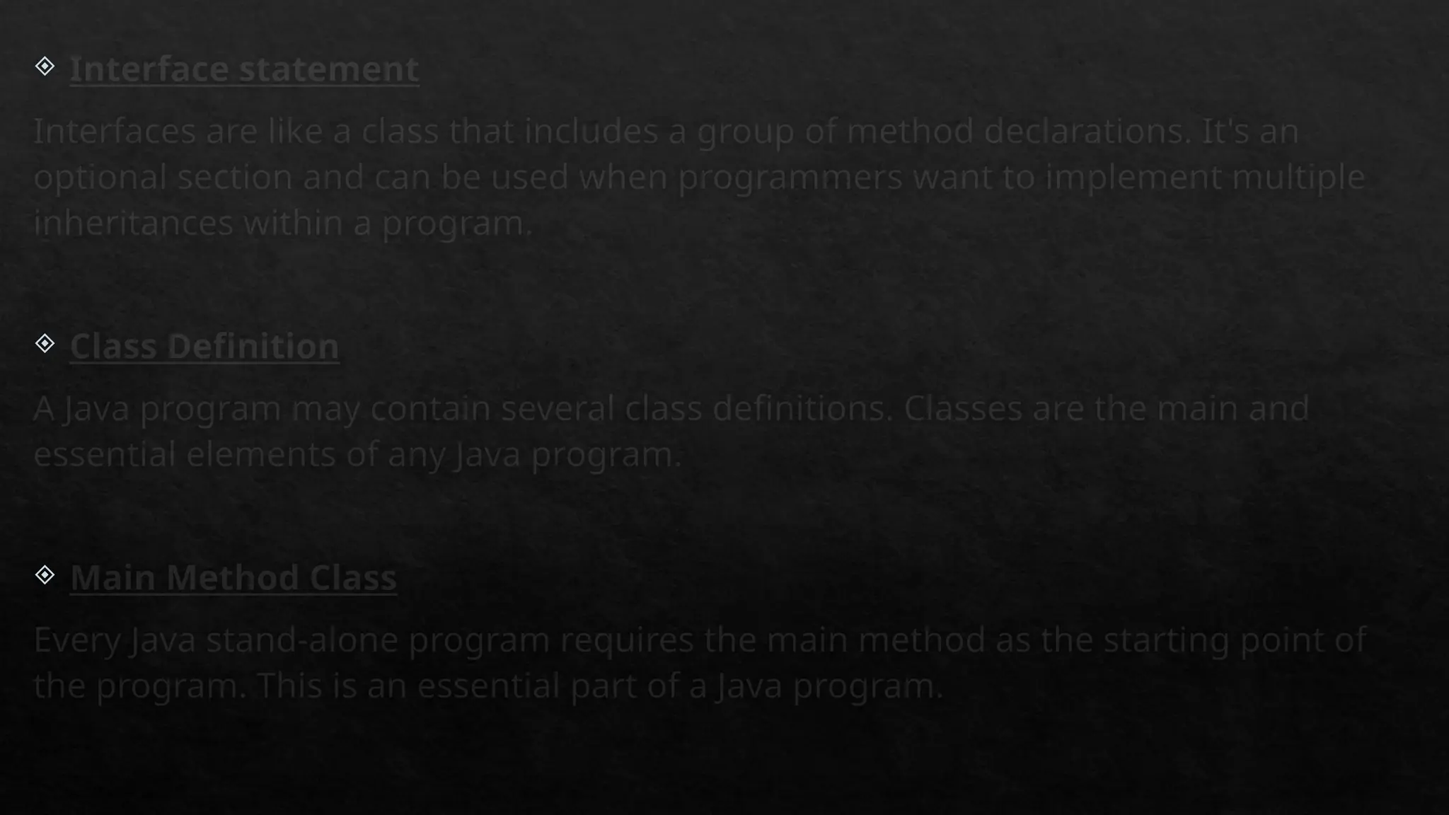  Interface statement
Interfaces are like a class that includes a group of method declarations. It's an
optional section and can be used when programmers want to implement multiple
inheritances within a program.
 Class Definition
A Java program may contain several class definitions. Classes are the main and
essential elements of any Java program.
 Main Method Class
Every Java stand-alone program requires the main method as the starting point of
the program. This is an essential part of a Java program.
 